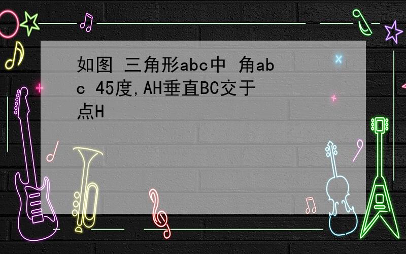 如图 三角形abc中 角abc 45度,AH垂直BC交于点H