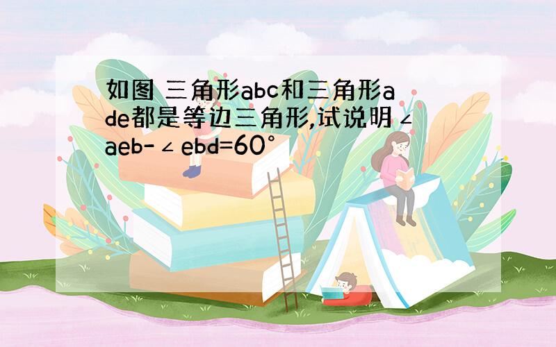 如图 三角形abc和三角形ade都是等边三角形,试说明∠aeb-∠ebd=60°