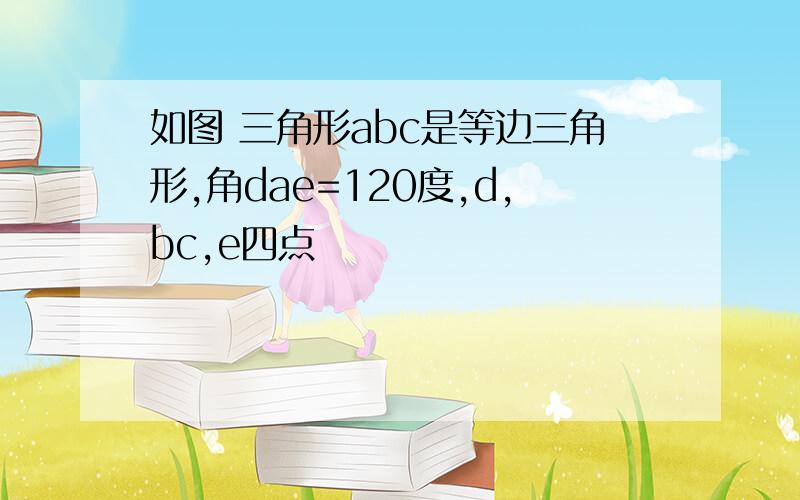 如图 三角形abc是等边三角形,角dae=120度,d,bc,e四点