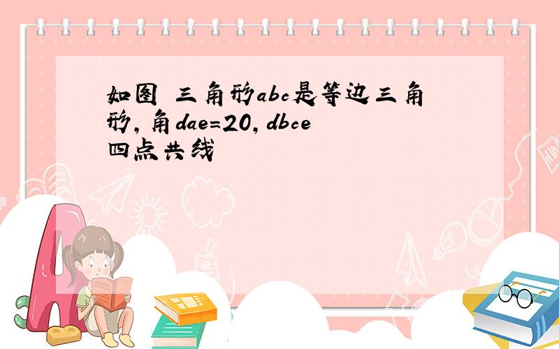 如图 三角形abc是等边三角形,角dae=20,dbce四点共线