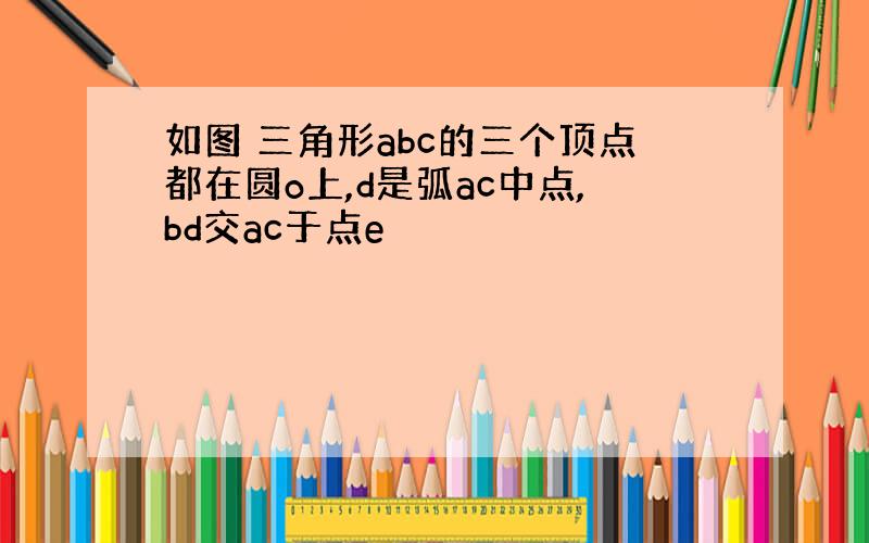 如图 三角形abc的三个顶点都在圆o上,d是弧ac中点,bd交ac于点e