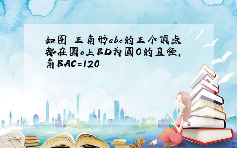 如图 三角形abc的三个顶点都在圆o上BD为圆O的直径,角BAC=120