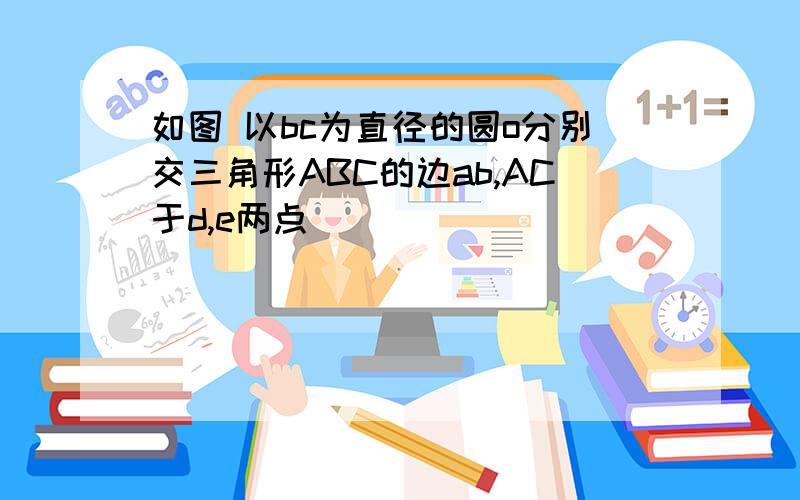 如图 以bc为直径的圆o分别交三角形ABC的边ab,AC于d,e两点