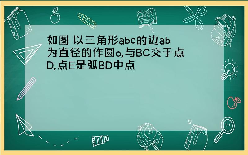 如图 以三角形abc的边ab为直径的作圆o,与BC交于点D,点E是弧BD中点