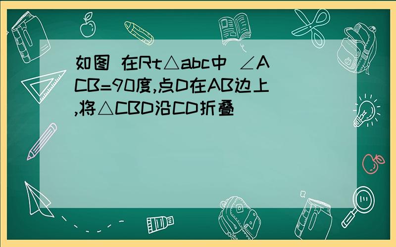 如图 在Rt△abc中 ∠ACB=90度,点D在AB边上,将△CBD沿CD折叠