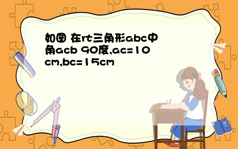 如图 在rt三角形abc中 角acb 90度,ac=10cm,bc=15cm