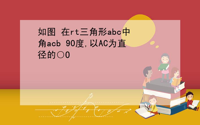 如图 在rt三角形abc中 角acb 90度,以AC为直径的○O