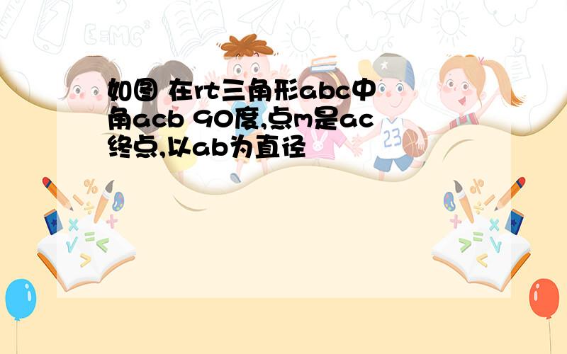 如图 在rt三角形abc中 角acb 90度,点m是ac终点,以ab为直径