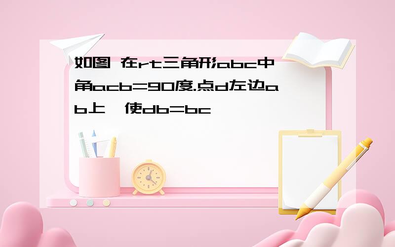 如图 在rt三角形abc中 角acb=90度.点d左边ab上,使db=bc,