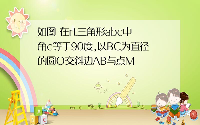 如图 在rt三角形abc中 角c等于90度,以BC为直径的圆O交斜边AB与点M