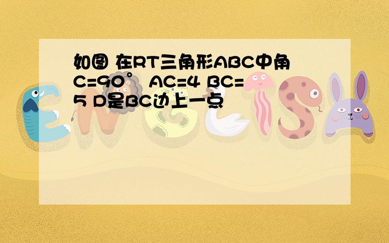 如图 在RT三角形ABC中角C=90° AC=4 BC=5 D是BC边上一点