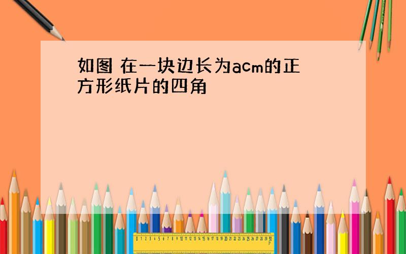 如图 在一块边长为acm的正方形纸片的四角