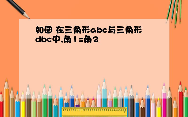 如图 在三角形abc与三角形dbc中,角1=角2