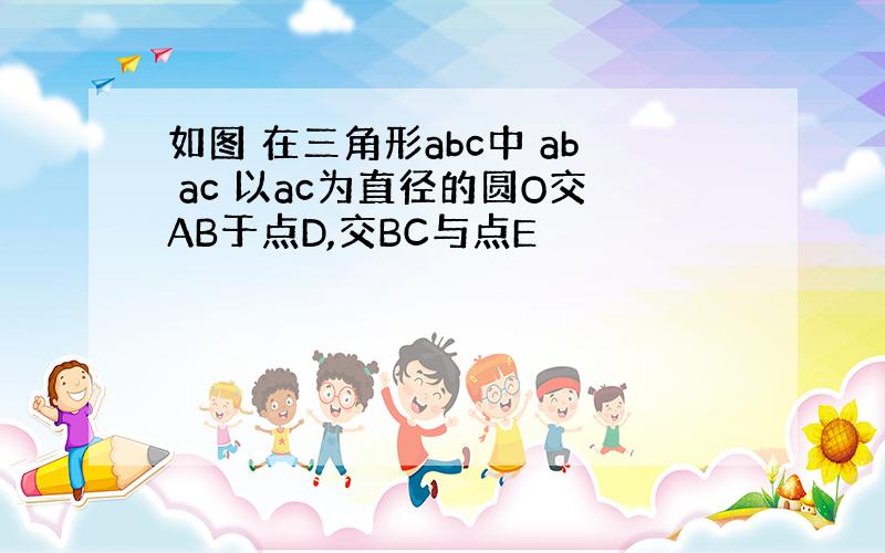 如图 在三角形abc中 ab ac 以ac为直径的圆O交AB于点D,交BC与点E