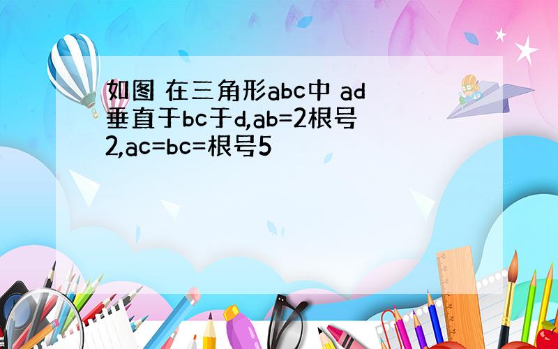 如图 在三角形abc中 ad垂直于bc于d,ab=2根号2,ac=bc=根号5