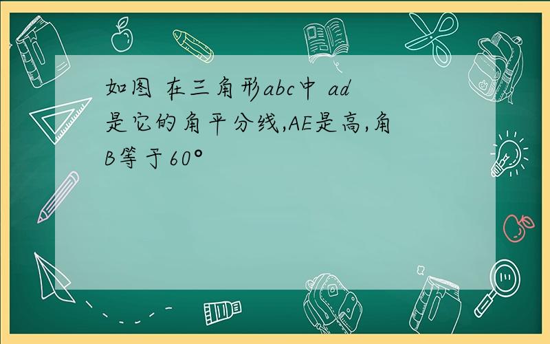 如图 在三角形abc中 ad是它的角平分线,AE是高,角B等于60°