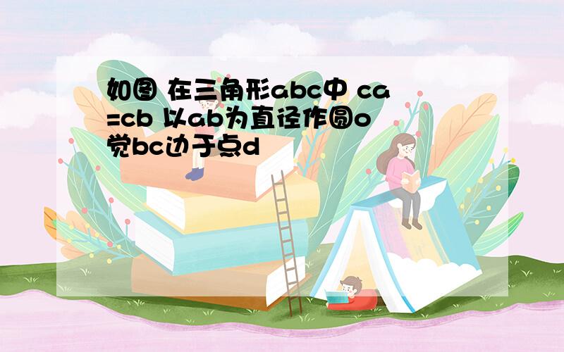 如图 在三角形abc中 ca=cb 以ab为直径作圆o 觉bc边于点d