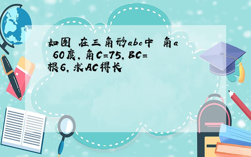 如图 在三角形abc中 角a 60度,角C=75,BC=根6,求AC得长