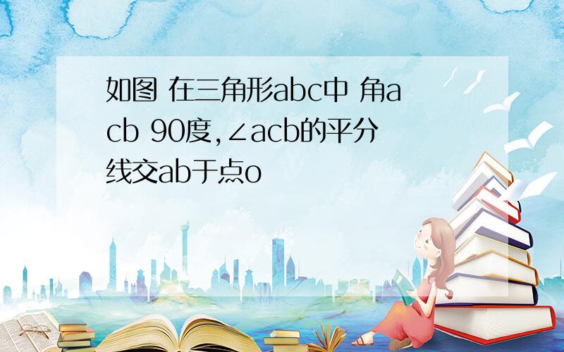 如图 在三角形abc中 角acb 90度,∠acb的平分线交ab于点o