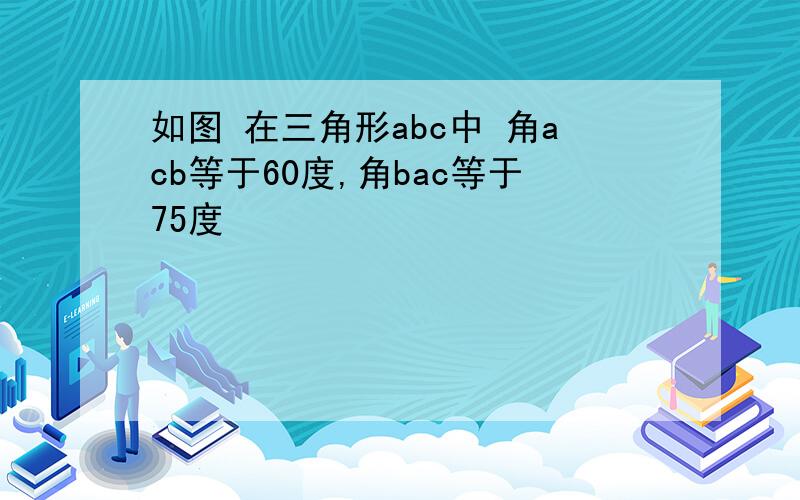 如图 在三角形abc中 角acb等于60度,角bac等于75度