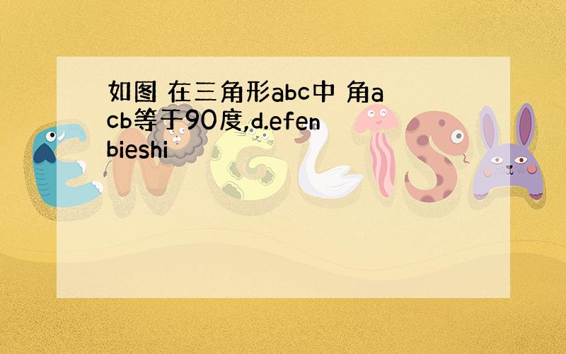 如图 在三角形abc中 角acb等于90度,d.efenbieshi