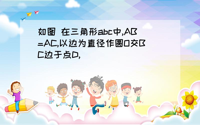 如图 在三角形abc中,AB=AC,以边为直径作圆O交BC边于点D,