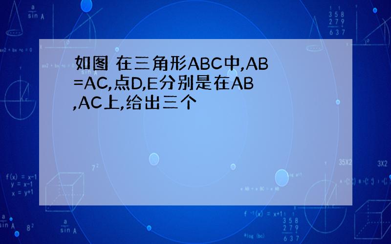 如图 在三角形ABC中,AB=AC,点D,E分别是在AB,AC上,给出三个