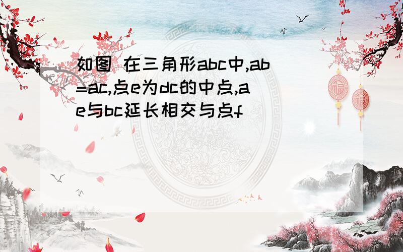 如图 在三角形abc中,ab=ac,点e为dc的中点,ae与bc延长相交与点f