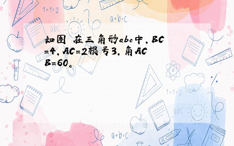 如图 在三角形abc中,BC=4,AC=2根号3,角ACB=60°