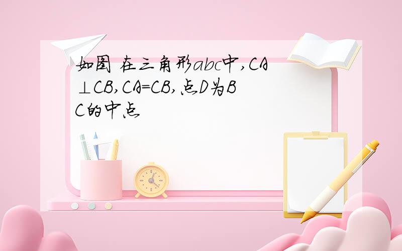 如图 在三角形abc中,CA⊥CB,CA=CB,点D为BC的中点