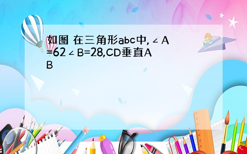 如图 在三角形abc中,∠A=62∠B=28,CD垂直AB