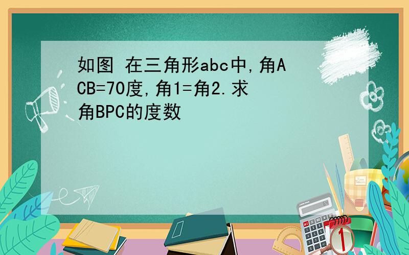 如图 在三角形abc中,角ACB=70度,角1=角2.求角BPC的度数