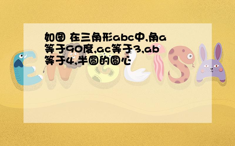 如图 在三角形abc中,角a等于90度,ac等于3,ab等于4,半圆的圆心