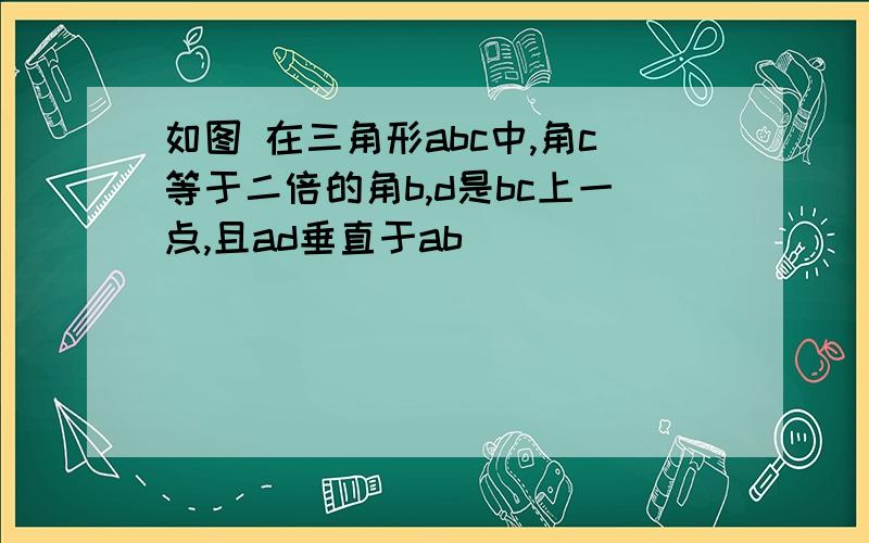 如图 在三角形abc中,角c等于二倍的角b,d是bc上一点,且ad垂直于ab