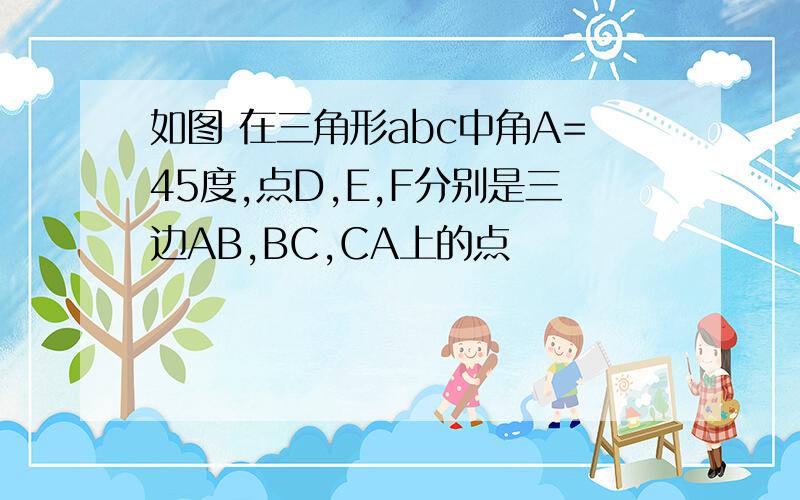 如图 在三角形abc中角A=45度,点D,E,F分别是三边AB,BC,CA上的点