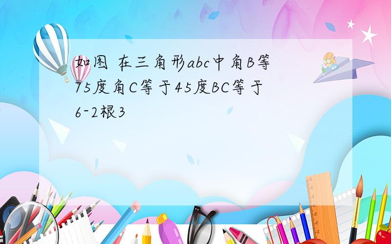 如图 在三角形abc中角B等75度角C等于45度BC等于6-2根3