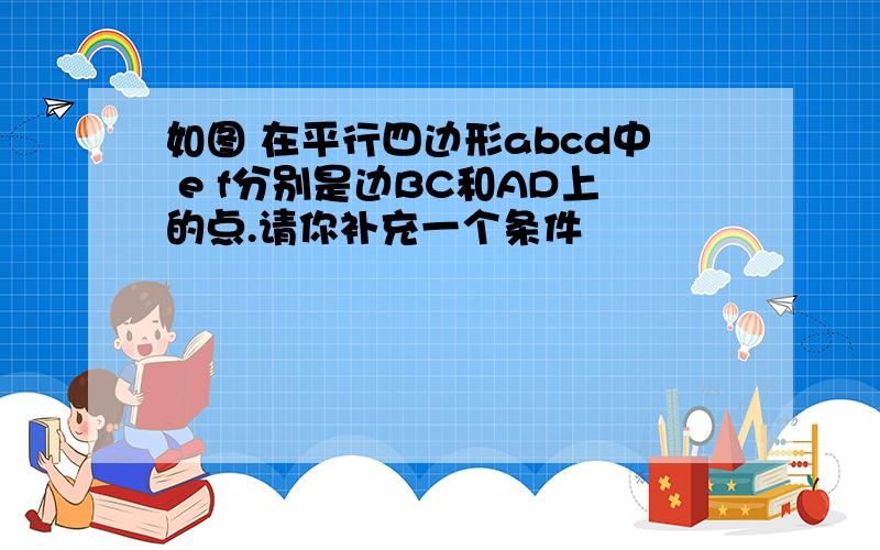 如图 在平行四边形abcd中 e f分别是边BC和AD上的点.请你补充一个条件