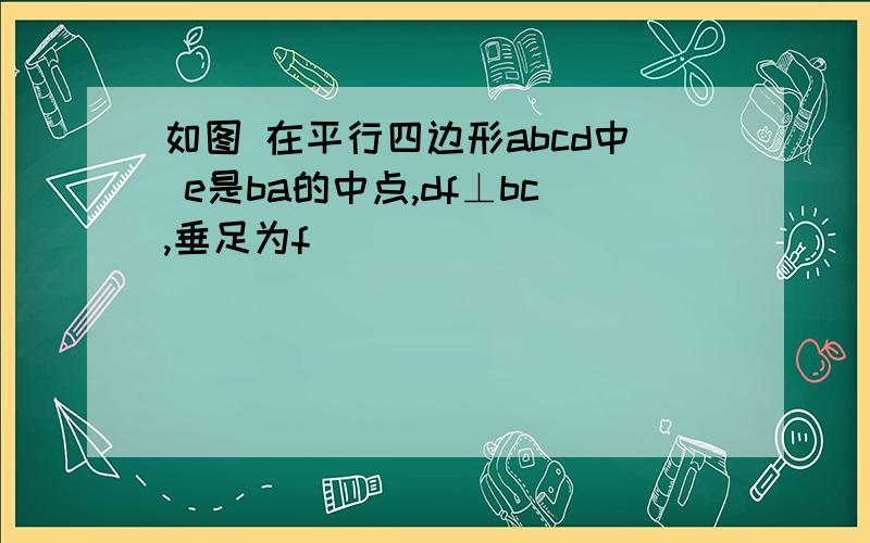 如图 在平行四边形abcd中 e是ba的中点,df⊥bc,垂足为f