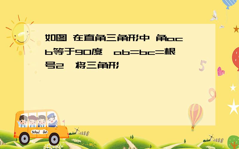 如图 在直角三角形中 角acb等于90度,ab=bc=根号2,将三角形