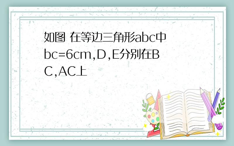 如图 在等边三角形abc中 bc=6cm,D,E分别在BC,AC上