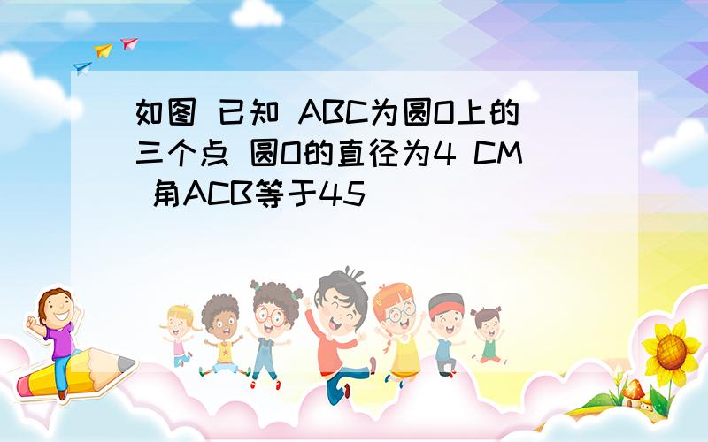 如图 已知 ABC为圆O上的三个点 圆O的直径为4 CM 角ACB等于45