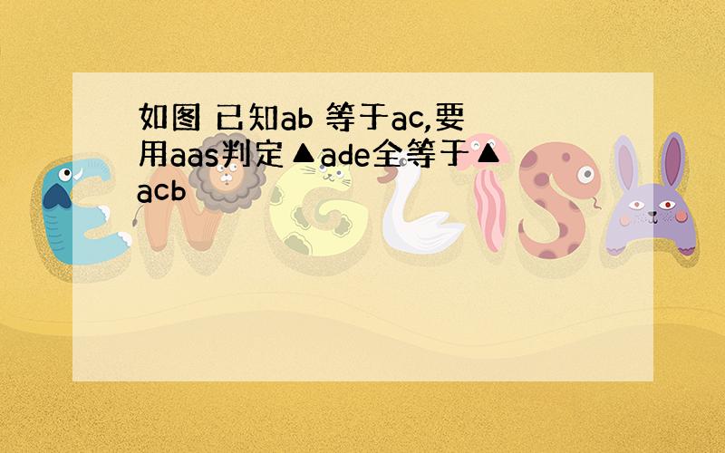 如图 已知ab 等于ac,要用aas判定▲ade全等于▲acb