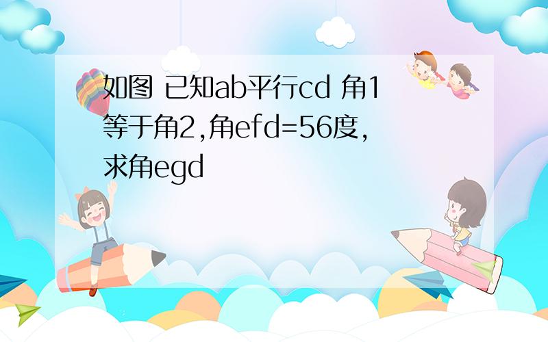 如图 已知ab平行cd 角1等于角2,角efd=56度,求角egd