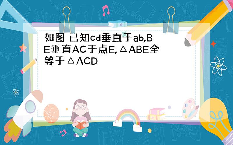 如图 已知cd垂直于ab,BE垂直AC于点E,△ABE全等于△ACD