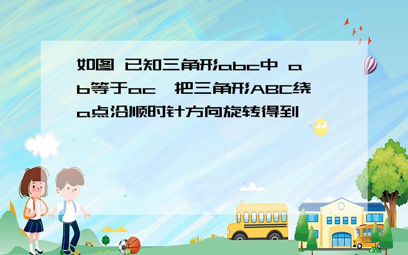 如图 已知三角形abc中 ab等于ac,把三角形ABC绕a点沿顺时针方向旋转得到