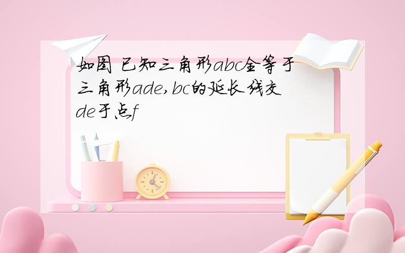 如图 已知三角形abc全等于三角形ade,bc的延长线交de于点f