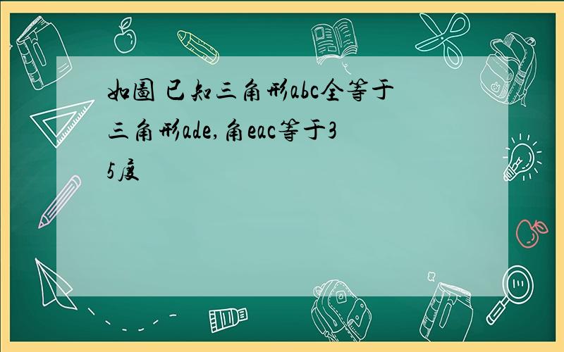 如图 已知三角形abc全等于三角形ade,角eac等于35度