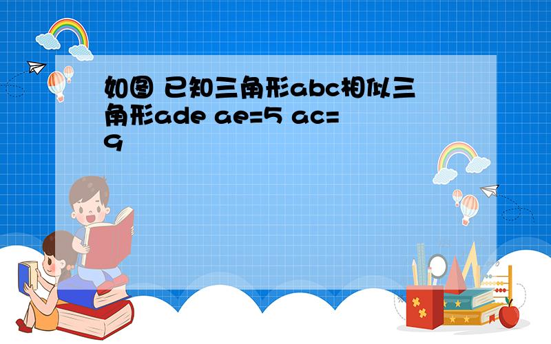 如图 已知三角形abc相似三角形ade ae=5 ac=9