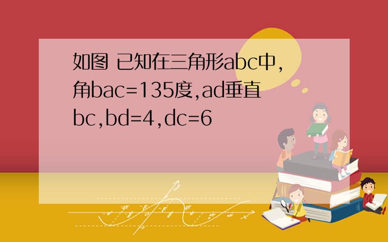 如图 已知在三角形abc中,角bac=135度,ad垂直bc,bd=4,dc=6