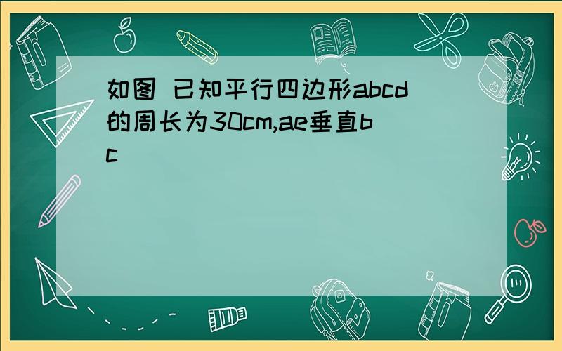 如图 已知平行四边形abcd的周长为30cm,ae垂直bc